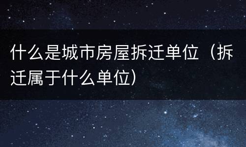 什么是城市房屋拆迁单位（拆迁属于什么单位）