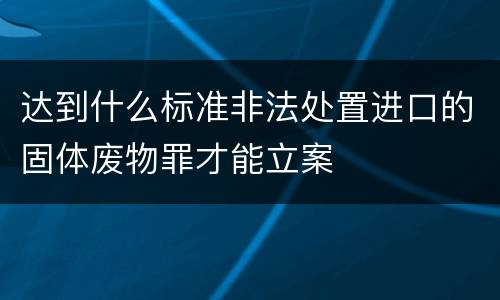 达到什么标准非法处置进口的固体废物罪才能立案