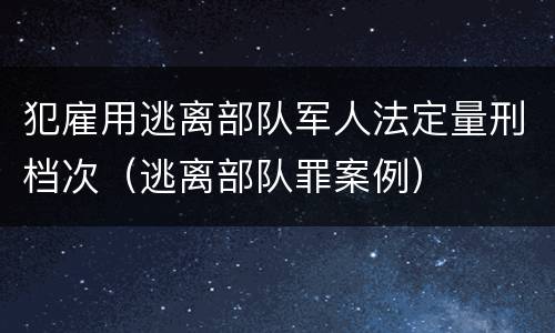 犯雇用逃离部队军人法定量刑档次（逃离部队罪案例）
