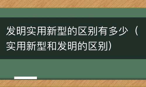 发明实用新型的区别有多少（实用新型和发明的区别）