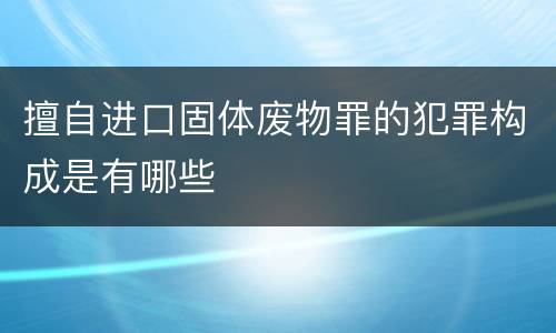 擅自进口固体废物罪的犯罪构成是有哪些
