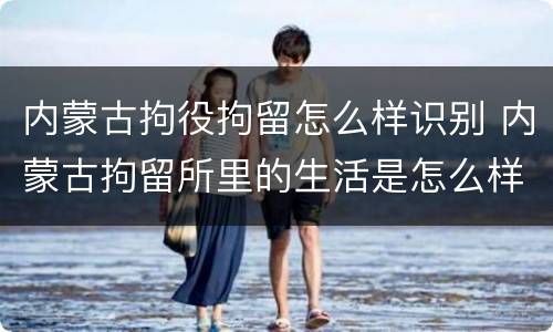 内蒙古拘役拘留怎么样识别 内蒙古拘留所里的生活是怎么样的
