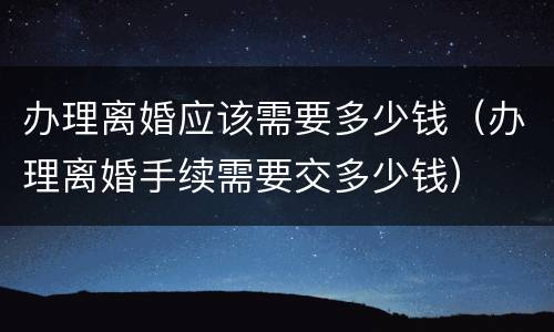 办理离婚应该需要多少钱（办理离婚手续需要交多少钱）