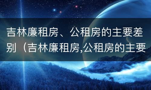 吉林廉租房、公租房的主要差别（吉林廉租房,公租房的主要差别是什么）