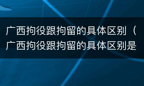 广西拘役跟拘留的具体区别（广西拘役跟拘留的具体区别是什么）