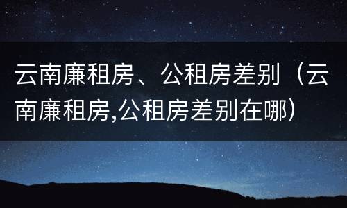 云南廉租房、公租房差别（云南廉租房,公租房差别在哪）