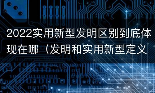 2022实用新型发明区别到底体现在哪（发明和实用新型定义）
