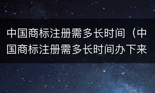 中国商标注册需多长时间（中国商标注册需多长时间办下来）