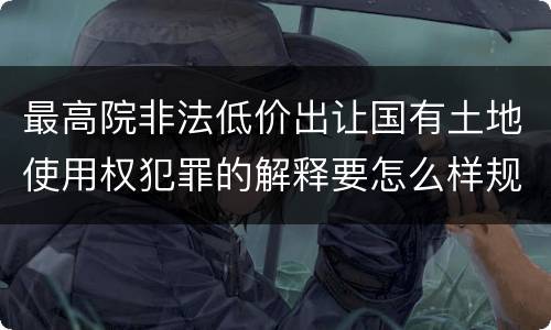 最高院非法低价出让国有土地使用权犯罪的解释要怎么样规定