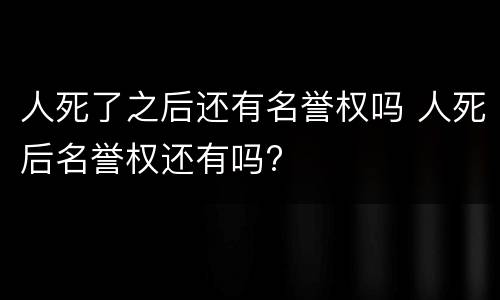 人死了之后还有名誉权吗 人死后名誉权还有吗?