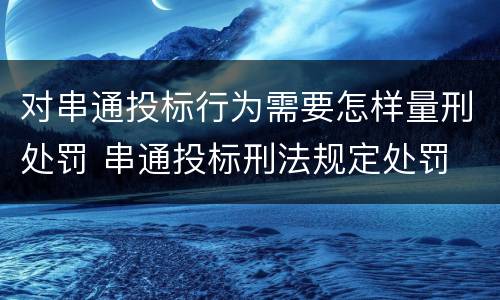 对串通投标行为需要怎样量刑处罚 串通投标刑法规定处罚