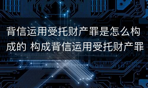 背信运用受托财产罪是怎么构成的 构成背信运用受托财产罪的立案标准是