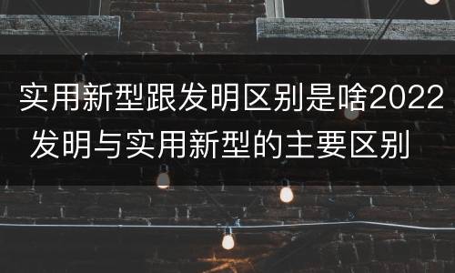 实用新型跟发明区别是啥2022 发明与实用新型的主要区别