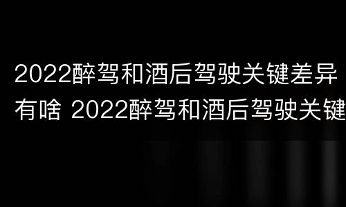 2022醉驾和酒后驾驶关键差异有啥 2022醉驾和酒后驾驶关键差异有啥区别