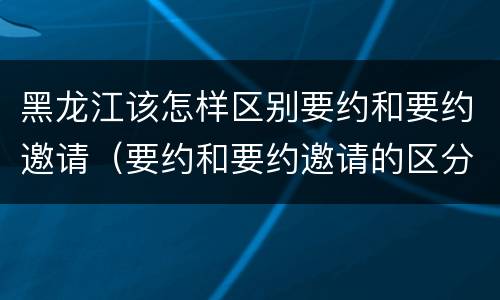 黑龙江该怎样区别要约和要约邀请（要约和要约邀请的区分标准）
