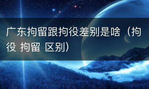 广东拘留跟拘役差别是啥（拘役 拘留 区别）