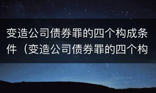 变造公司债券罪的四个构成条件（变造公司债券罪的四个构成条件是）