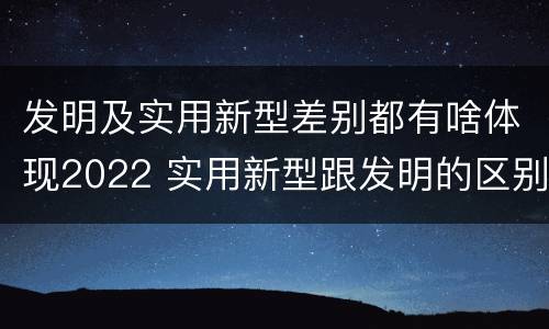 发明及实用新型差别都有啥体现2022 实用新型跟发明的区别