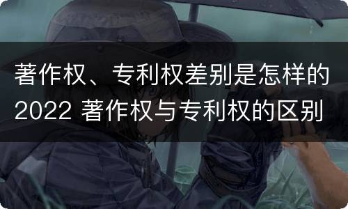 著作权、专利权差别是怎样的2022 著作权与专利权的区别