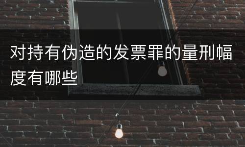 对持有伪造的发票罪的量刑幅度有哪些