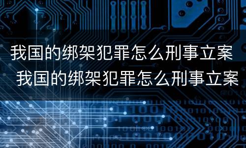 我国的绑架犯罪怎么刑事立案 我国的绑架犯罪怎么刑事立案了