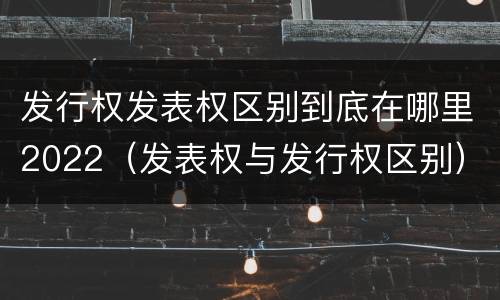 发行权发表权区别到底在哪里2022（发表权与发行权区别）
