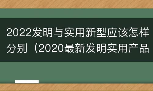 2022发明与实用新型应该怎样分别（2020最新发明实用产品）