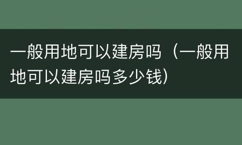 一般用地可以建房吗（一般用地可以建房吗多少钱）