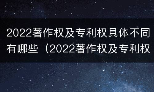 2022著作权及专利权具体不同有哪些（2022著作权及专利权具体不同有哪些特点）