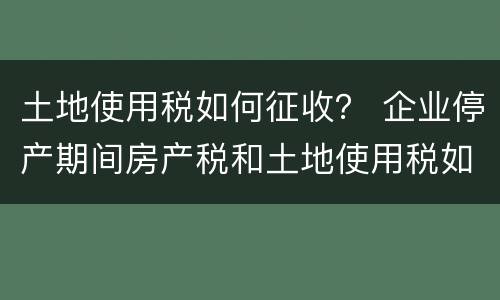 土地使用税如何征收？ 企业停产期间房产税和土地使用税如何征收