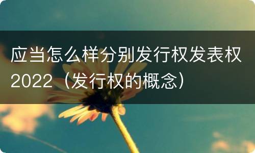 应当怎么样分别发行权发表权2022（发行权的概念）