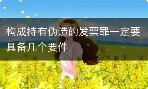 构成持有伪造的发票罪一定要具备几个要件
