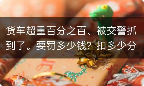 货车超重百分之百、被交警抓到了。要罚多少钱？扣多少分、