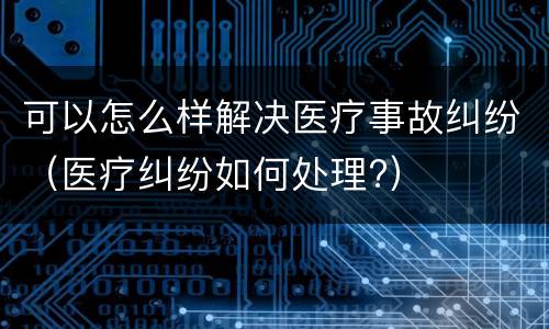 可以怎么样解决医疗事故纠纷（医疗纠纷如何处理?）