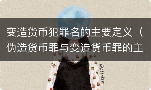 变造货币犯罪名的主要定义（伪造货币罪与变造货币罪的主要区别是）
