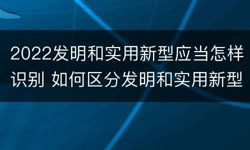 2022发明和实用新型应当怎样识别 如何区分发明和实用新型