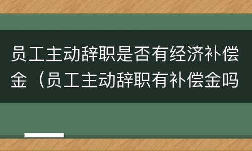 员工主动辞职是否有经济补偿金（员工主动辞职有补偿金吗）