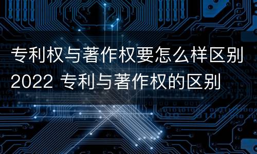 专利权与著作权要怎么样区别2022 专利与著作权的区别