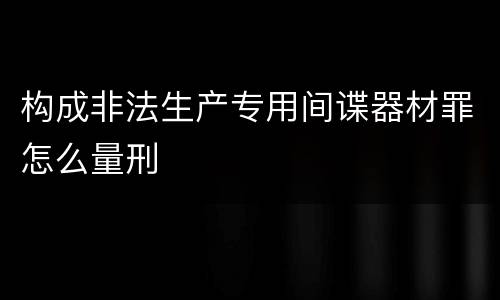 构成非法生产专用间谍器材罪怎么量刑