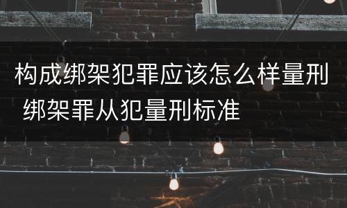 构成绑架犯罪应该怎么样量刑 绑架罪从犯量刑标准