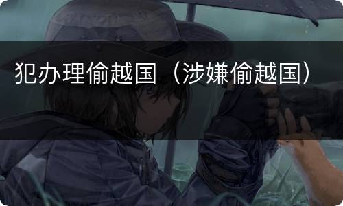 犯办理偷越国（涉嫌偷越国）