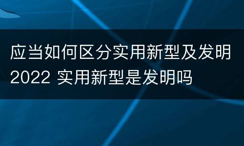 应当如何区分实用新型及发明2022 实用新型是发明吗