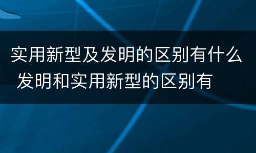 实用新型及发明的区别有什么 发明和实用新型的区别有