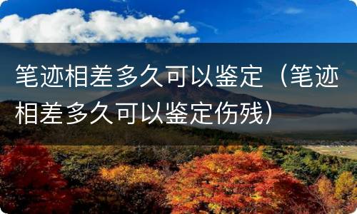 笔迹相差多久可以鉴定(笔迹相差多久可以鉴定伤残)