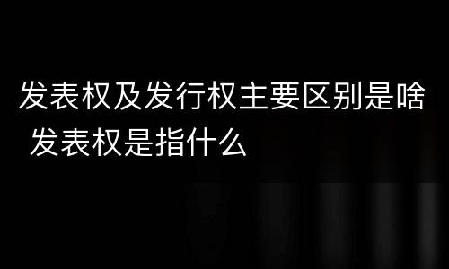 发表权及发行权主要区别是啥 发表权是指什么