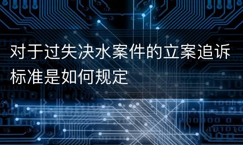对于过失决水案件的立案追诉标准是如何规定