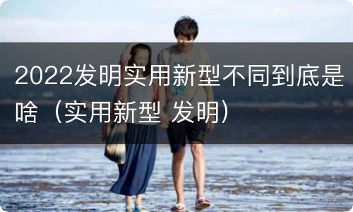 2022发明实用新型不同到底是啥（实用新型 发明）