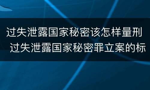 过失泄露国家秘密该怎样量刑 过失泄露国家秘密罪立案的标准