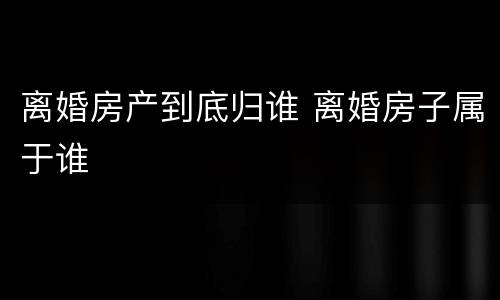 离婚房产到底归谁 离婚房子属于谁