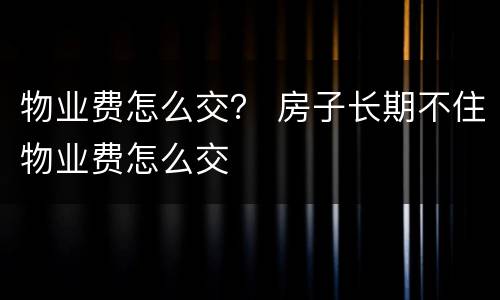 物业费怎么交？ 房子长期不住物业费怎么交